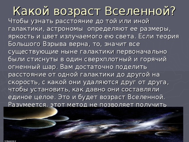 Какой возраст Вселенной? Чтобы узнать расстояние до той или иной галактики, астрономы определяют ее размеры, яркость и цвет излучаемого ею света. Если теория Большого Взрыва верна, то, значит все существующие ныне галактики первоначально были стиснуты в один сверхплотный и горячий огненный шар. Вам достаточно поделить расстояние от одной галактики до другой на скорость, с какой они удаляются друг от друга, чтобы установить, как давно они составляли единое целое. Это и будет возраст Вселенной. Разумеется, этот метод не позволяет получить точных данных, но все же он дает основания полагать, что возраст Вселенной- от 12 до 20 млрд. лет 
