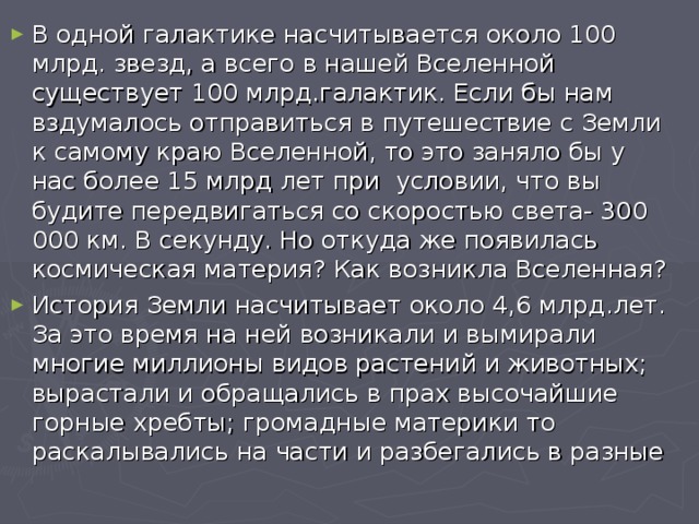 В одной галактике насчитывается около 100 млрд. звезд, а всего в нашей Вселенной существует 100 млрд.галактик. Если бы нам вздумалось отправиться в путешествие с Земли к самому краю Вселенной, то это заняло бы у нас более 15 млрд лет при условии, что вы будите передвигаться со скоростью света- 300 000 км. В секунду. Но откуда же появилась космическая материя? Как возникла Вселенная? История Земли насчитывает около 4,6 млрд.лет. За это время на ней возникали и вымирали многие миллионы видов растений и животных; вырастали и обращались в прах высочайшие горные хребты; громадные материки то раскалывались на части и разбегались в разные 