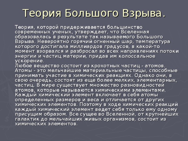  Теория Большого Взрыва.    Теория, которой придерживается большинство современных ученых, утверждает, что Вселенная образовалась в результате так называемого Большого Взрыва. Невероятно горячий огненный шар, температура которого достигала миллиардов градусов, в какой-то момент взорвался и разбросал во всех направлениях потоки энергии и частиц материи, придав им колоссальное ускорение.  Любое вещество состоит из крохотных частиц - атомов. Атомы - это мельчайшие материальные частицы, способные принимать участие в химических реакциях. Однако они, в свою очередь, состоят из еще более мелких, элементарных, частиц. В мире существует множество разновидностей атомов, которые называются химическими элементами. Каждый химический элемент включает в себя атомы определенных размеров и веса и отличается от других химических элементов. Поэтому в ходе химических реакций каждый химический элемент ведет себя только ему одному присущим образом. Все сущее во Вселенной, от крупнейших галактик до мельчайших живых организмов, состоит из химических элементов.   