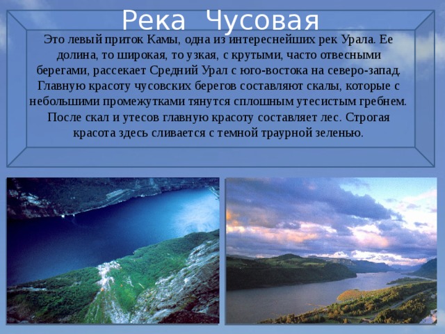Река Чусовая Это левый приток Камы, одна из интереснейших рек Урала. Ее долина, то широкая, то узкая, с крутыми, часто отвесными берегами, рассекает Средний Урал с юго-востока на северо-запад. Главную красоту чусовских берегов составляют скалы, которые с небольшими промежутками тянутся сплошным утесистым гребнем. После скал и утесов главную красоту составляет лес. Строгая красота здесь сливается с темной траурной зеленью. 
