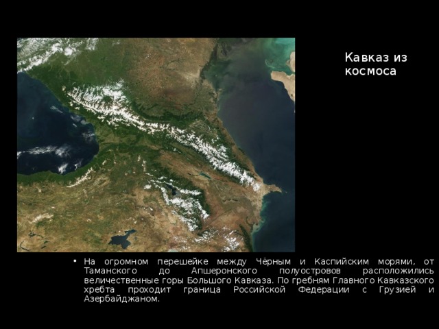 Кавказ из космоса На огромном перешейке между Чёрным и Каспийским морями, от Таманского до Апшеронского полуостровов расположились величественные горы Большого Кавказа. По гребням Главного Кавказского хребта проходит граница Российской Федерации с Грузией и Азербайджаном. 