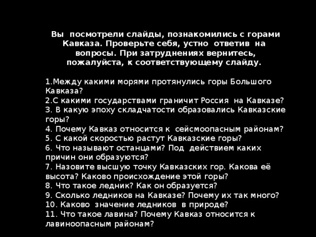 Вы посмотрели слайды, познакомились с горами Кавказа. Проверьте себя, устно ответив на вопросы. При затруднениях вернитесь, пожалуйста, к соответствующему слайду. Между какими морями протянулись горы Большого Кавказа? С какими государствами граничит Россия на Кавказе?  В какую эпоху складчатости образовались Кавказские горы?  Почему Кавказ относится к сейсмоопасным районам?  С какой скоростью растут Кавказские горы?  Что называют останцами? Под действием каких причин они образуются?  Назовите высшую точку Кавказских гор. Какова её высота? Каково происхождение этой горы?  Что такое ледник? Как он образуется?  Сколько ледников на Кавказе? Почему их так много?  Каково значение ледников в природе?  Что такое лавина? Почему Кавказ относится к лавиноопасным районам?  