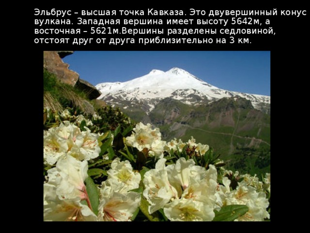 Эльбрус – высшая точка Кавказа. Это двувершинный конус вулкана. Западная вершина имеет высоту 5642м, а восточная – 5621м.Вершины разделены седловиной, отстоят друг от друга приблизительно на 3 км. 