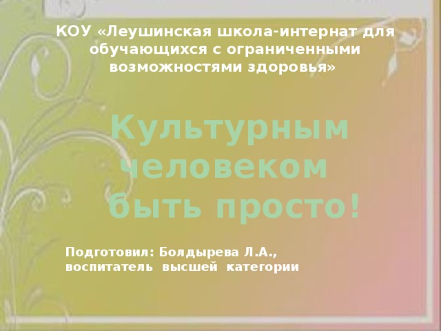 КОУ «Леушинская школа-интернат для обучающихся с ограниченными возможностями здоровья»  Культурным человеком  быть просто! Подготовил: Болдырева Л.А., воспитатель высшей категории 