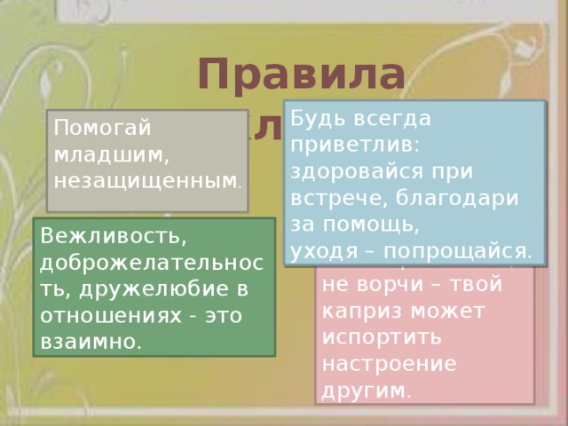 Правила вежливости Будь всегда приветлив: здоровайся при встрече, благодари за помощь, уходя – попрощайся. Помогай младшим, незащищенным . Вежливость, доброжелательность, дружелюбие в отношениях - это взаимно. Не капризничай, не ворчи – твой каприз может испортить настроение другим. 