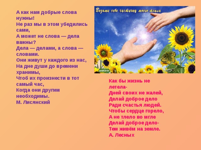 А как нам добрые слова нужны!   Не раз мы в этом убедились сами,   А может не слова — дела важны?   Дела — делами, а слова — словами.   Они живут у каждого из нас,   На дне души до времени хранимы,   Чтоб их произнести в тот самый час,   Когда они другим необходимы.   М. Лисянский  Как бы жизнь не летела-   Дней своих не жалей,   Делай доброе дело   Ради счастья людей.   Чтобы сердце горело,   А не тлело во мгле   Делай доброе дело-   Тем живём на земле.   А. Лесных  