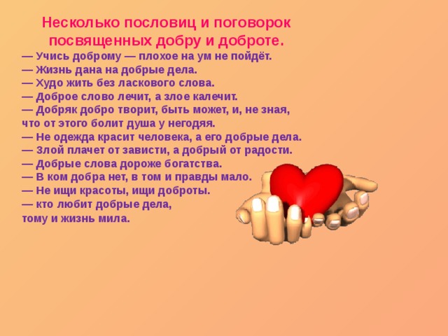 Несколько пословиц и поговорок посвященных добру и доброте. — Учись доброму — плохое на ум не пойдёт.   — Жизнь дана на добрые дела.   — Худо жить без ласкового слова.   — Доброе слово лечит, а злое калечит.   — Добряк добро творит, быть может, и, не зная, что от этого болит душа у негодяя.   — Не одежда красит человека, а его добрые дела.   — Злой плачет от зависти, а добрый от радости.   — Добрые слова дороже богатства.   — В ком добра нет, в том и правды мало.   — Не ищи красоты, ищи доброты.   — кто любит добрые дела, тому и жизнь мила .  