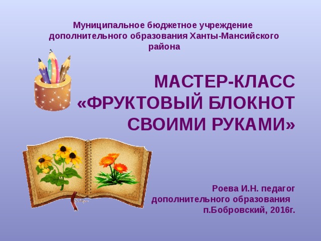 Муниципальное бюджетное учреждение дополнительного образования Ханты-Мансийского района  МАСТЕР-КЛАСС «ФРУКТОВЫЙ БЛОКНОТ  СВОИМИ РУКАМИ» Роева И.Н. педагог дополнительного образования п.Бобровский, 2016г. 