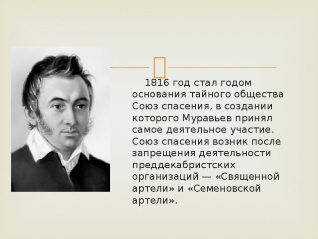  1816 год стал годом основания тайного общества Союз спасения, в создании которого Муравьев принял самое деятельное участие. Союз спасения возник после запрещения деятельности преддекабристских организаций — «Священной артели» и «Семеновской артели».  