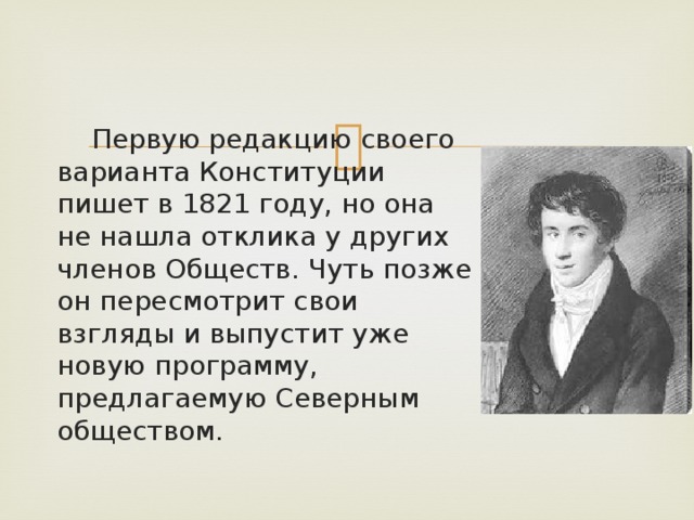  Первую редакцию своего варианта Конституции пишет в 1821 году, но она не нашла отклика у других членов Обществ. Чуть позже он пересмотрит свои взгляды и выпустит уже новую программу, предлагаемую Северным обществом. 