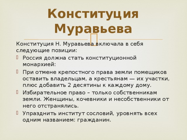 Конституция Муравьева   Конституция Н. Муравьева включала в себя следующие позиции: Россия должна стать конституционной монархией: При отмене крепостного права земли помещиков оставить владельцам, а крестьянам — их участки, плюс добавить 2 десятины к каждому дому. Избирательное право – только собственникам земли. Женщины, кочевники и несобственники от него отстранялись. Упразднить институт сословий, уровнять всех одним названием: гражданин. 