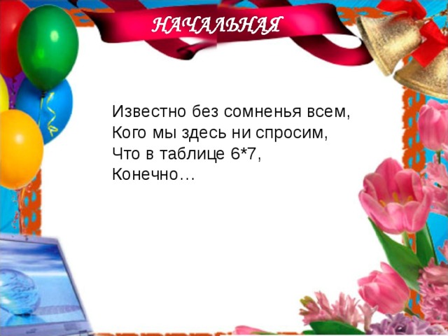 Известно без сомненья всем, Кого мы здесь ни спросим, Что в таблице 6*7, Конечно…   