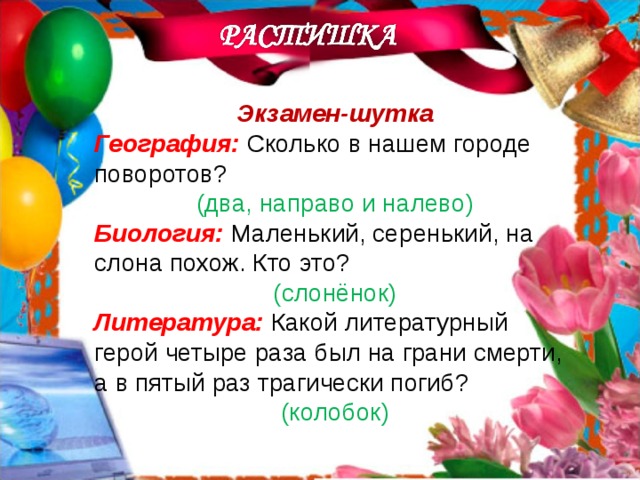 Экзамен-шутка География: Сколько в нашем городе поворотов? (два, направо и налево) Биология: Маленький, серенький, на слона похож. Кто это? (слонёнок) Литература: Какой литературный герой четыре раза был на грани смерти, а в пятый раз трагически погиб? (колобок) 