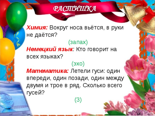 Химия:  Вокруг носа вьётся, в руки не даётся? (запах) Немецкий язык : Кто говорит на всех языках? (эхо) Математика:  Летели гуси: один впереди, один позади, один между двумя и трое в ряд. Сколько всего гусей? (3) 