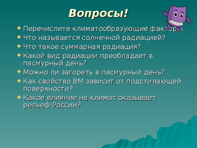 Вопросы! Перечислите климатообразующие факторы. Что называется солнечной радиацией? Что такое суммарная радиация? Какой вид радиации преобладает в пасмурный день? Можно ли загореть в пасмурный день? Как свойство ВМ зависит от подстилающей поверхности? Какое влияние на климат оказывает рельеф России? 