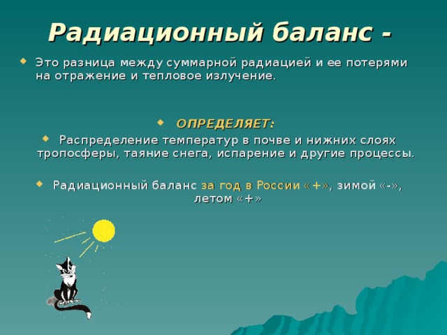 Радиационный баланс -  Это разница между суммарной радиацией и ее потерями на отражение и тепловое излучение.  ОПРЕДЕЛЯЕТ:  Распределение температур в почве и нижних слоях тропосферы, таяние снега, испарение и другие процессы.  Радиационный баланс за год в России «+» , зимой «-», летом «+»  