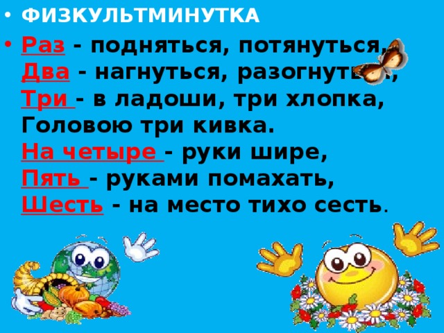 ФИЗКУЛЬТМИНУТКА Раз - подняться, потянуться,  Два - нагнуться, разогнуться,  Три - в ладоши, три хлопка,  Головою три кивка.  На четыре - руки шире,  Пять - руками помахать,  Шесть - на место тихо сесть . 