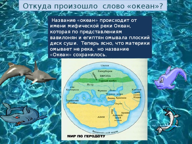 Откуда произошло слово «океан»?  Название «океан» происходит от имени мифической реки Океан, которая по представлениям вавилонян и египтян омывала плоский диск суши. Теперь ясно, что материки омывает не река, но название «Океан» сохранилось. 