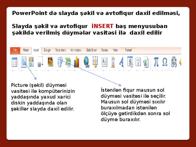 PowerPoint də slayda şəkil və avtofiqur daxil edilməsi,  Slayda şəkil və avtofiqur İNSERT baş menyusuban şəkildə verilmiş düymələr vasitəsi ilə daxil edilir Picture (şəkil) düyməsi vasitəsi ilə kompüterinizin yaddaşında yaxud xarici diskin yaddaşında olan şəkillər slayda daxil edilir. İstənilən fiqur mausun sol düyməsi vasitəsi ilə seçilir. Mausun sol düyməsi sıxılır buraxılmadan istənilən ölçüyə gətirdikdən sonra sol düymə buraxılır. 