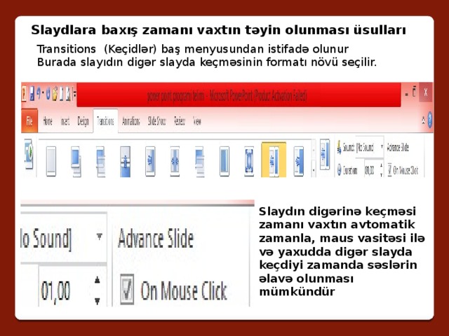 Slaydlara baxış zamanı vaxtın təyin olunması üsulları Transitions (Keçidlər) baş menyusundan istifadə olunur Burada slayıdın digər slayda keçməsinin formatı növü seçilir. Slaydın digərinə keçməsi zamanı vaxtın avtomatik zamanla, maus vasitəsi ilə və yaxudda digər slayda keçdiyi zamanda səslərin əlavə olunması mümkündür 
