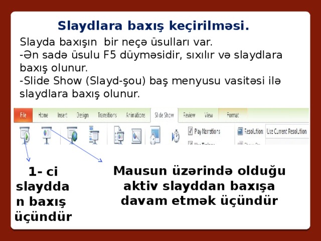 Slaydlara baxış keçirilməsi. Slayda baxışın bir neçə üsulları var. -Ən sadə üsulu F5 düyməsidir, sıxılır və slaydlara baxış olunur. -Slide Show (Slayd-şou) baş menyusu vasitəsi ilə slaydlara baxış olunur. Mausun üzərində olduğu aktiv slayddan baxışa davam etmək üçündür 1- ci slayddan baxış üçündür 