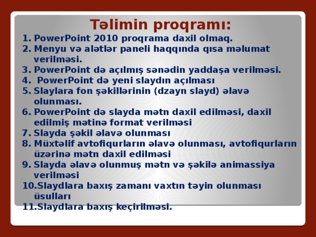 Təlimin proqramı: PowerPoint 2010 proqrama daxil olmaq. Menyu və alətlər paneli haqqında qısa məlumat verilməsi. PowerPoint də açılmış sənədin yaddaşa verilməsi.  PowerPoint də yeni slaydın açılması Slaylara fon şəkillərinin (dzayn slayd) əlavə olunması. PowerPoint də slayda mətn daxil edilməsi, daxil edilmiş mətinə format verilməsi Slayda şəkil əlavə olunması Müxtəlif avtofiqurların əlavə olunması, avtofiqurların üzərinə mətn daxil edilməsi Slayda əlavə olunmuş mətn və şəkilə animassiya verilməsi Slaydlara baxış zamanı vaxtın təyin olunması üsulları Slaydlara baxış keçirilməsi. 