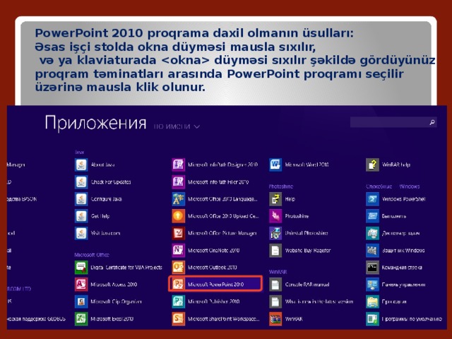 PowerPoint 2010 proqrama daxil olmanın üsulları: Əsas işçi stolda okna düyməsi mausla sıxılır,  və ya klaviaturada  düyməsi sıxılır şəkildə gördüyünüz proqram təminatları arasında PowerPoint proqramı seçilir üzərinə mausla klik olunur. 