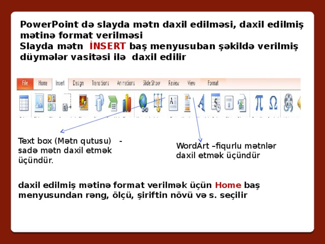 PowerPoint də slayda mətn daxil edilməsi, daxil edilmiş mətinə format verilməsi Slayda mətn İNSERT baş menyusuban şəkildə verilmiş düymələr vasitəsi ilə daxil edilir Text box (Mətn qutusu) - sadə mətn daxil etmək üçündür. WordArt –fiqurlu mətnlər daxil etmək üçündür daxil edilmiş mətinə format verilmək üçün Home baş menyusundan rəng, ölçü, şiriftin növü və s. seçilir 
