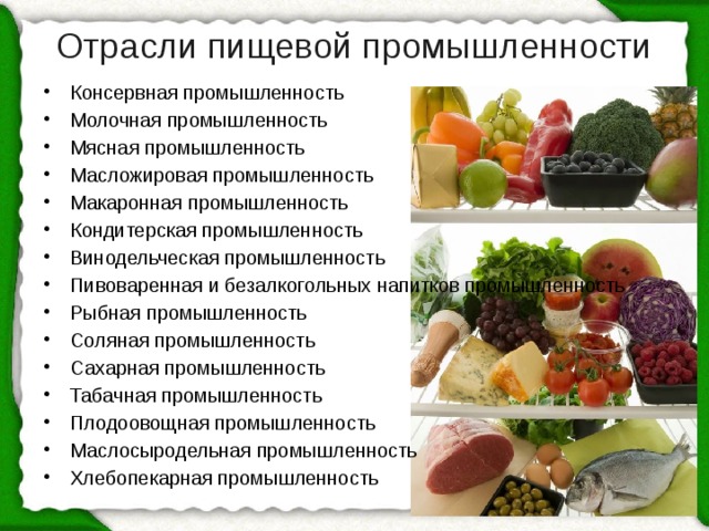 Отрасли пищевой промышленности   Консервная промышленность Молочная промышленность Мясная промышленность Масложировая промышленность Макаронная промышленность Кондитерская промышленность Винодельческая промышленность Пивоваренная и безалкогольных напитков промышленность Рыбная промышленность Соляная промышленность Сахарная промышленность Табачная промышленность Плодоовощная промышленность Маслосыродельная промышленность Хлебопекарная промышленность 