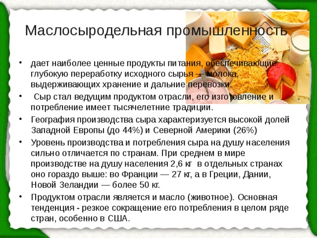 Маслосыродельная промышленность дает наиболее ценные продукты питания, обеспечивающие глубокую переработку исходного сырья — молока, выдерживающих хранение и дальние перевозки.  Сыр стал ведущим продуктом отрасли, его изготовление и потребление имеет тысячелетние традиции. География производства сыра  характеризуется высокой долей Западной Европы (до 44%) и Северной Америки (26%) Уровень производства и потребления сыра на душу населения сильно отличается по странам. При среднем в мире производстве на душу населения 2,6 кг в отдельных странах оно гораздо выше: во Франции — 27 кг, а в Греции, Дании, Новой Зеландии — более 50 кг. Продуктом отрасли является и масло (животное).  Основная тенденция - резкое сокращение его потребления в целом ряде стран, особенно в США. 