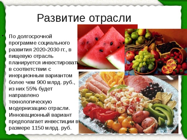 Развитие отрасли По долгосрочной программе социального развития 2020-2030 гг., в пищевую отрасль планируется инвестировать в соответствии с инерционным вариантом более чем 900 млрд. руб., из них 55% будет направлено технологическую модернизацию отрасли. Инновационный вариант предполагает инвестиции в размере 1150 млрд. руб. 