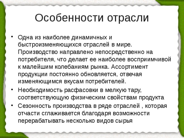 Особенности отрасли Одна из наиболее динамичных и быстроизменяющихся отраслей в мире. Производство направлено непосредственно на потребителя, что делает ее наиболее восприимчивой к малейшим колебаниям рынка. Ассортимент продукции постоянно обновляется, отвечая изменяющимся вкусам потребителей. Необходимость расфасовки в мелкую тару, соответствующую физическим свойствам продукта Сезонность производства в ряде отраслей , которая отчасти сглаживается благодаря возможности перерабатывать несколько видов сырья 