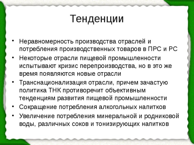 Тенденции Неравномерность производства отраслей и потребления производственных товаров в ПРС и РС Некоторые отрасли пищевой промышленности испытывают кризис перепроизводства, но в это же время появляются новые отрасли Транснационализация отрасли, причем зачастую политика ТНК противоречит объективным тенденциям развития пищевой промышленности Сокращение потребления алкогольных напитков Увеличение потребления минеральной и родниковой воды, различных соков и тонизирующих напитков 