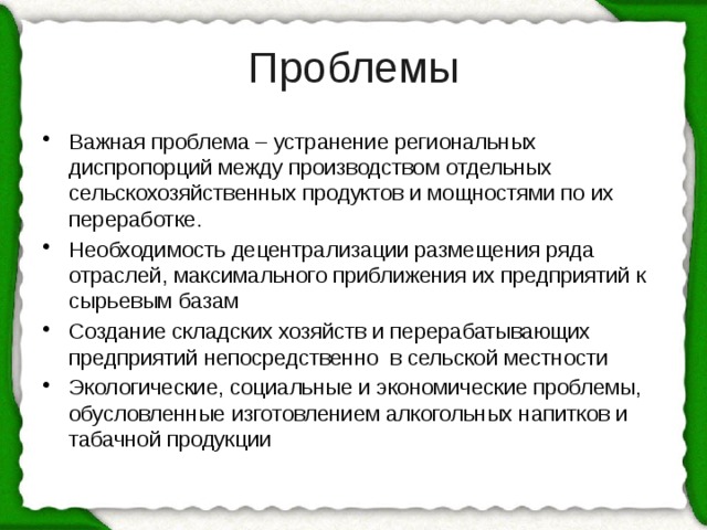 Проблемы Важная проблема – устранение региональных диспропорций между производством отдельных сельскохозяйственных продуктов и мощностями по их переработке. Необходимость децентрализации размещения ряда отраслей, максимального приближения их предприятий к сырьевым базам Создание складских хозяйств и перерабатывающих предприятий непосредственно в сельской местности Экологические, социальные и экономические проблемы, обусловленные изготовлением алкогольных напитков и табачной продукции 