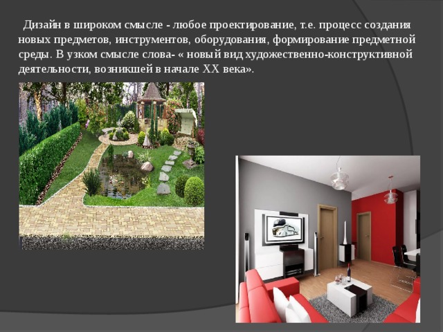 Дизайн в широком смысле - любое проектирование, т.е. процесс создания новых предметов, инструментов, оборудования, формирование предметной среды. В узком смысле слова- « новый вид художественно-конструктивной деятельности, возникшей в начале ХХ века». 