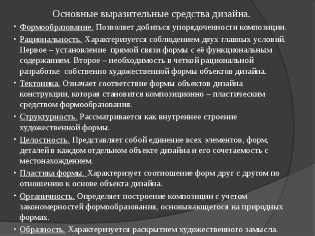 Основные выразительные средства дизайна. Формообразование. Позволяет добиться упорядоченности композиции. Рациональность. Характеризуется соблюдением двух главных условий. Первое – установление прямой связи формы с её функциональным содержанием. Второе – необходимость в четкой рациональной разработке собственно художественной формы объектов дизайна. Тектоника. Означает соответствие формы объектов дизайна конструкции, которая становится композиционно – пластическим средством формообразования. Структурность. Рассматривается как внутреннее строение художественной формы. Целостность. Представляет собой единение всех элементов, форм, деталей в каждом отдельном объекте дизайна и его сочетаемость с местонахождением. Пластика формы. Характеризует соотношение форм друг с другом по отношению к основе объекта дизайна. Органичность. Определяет построение композиции с учетом закономерностей формообразования, основывающегося на природных формах. Образность. Характеризуется раскрытием художественного замысла. 
