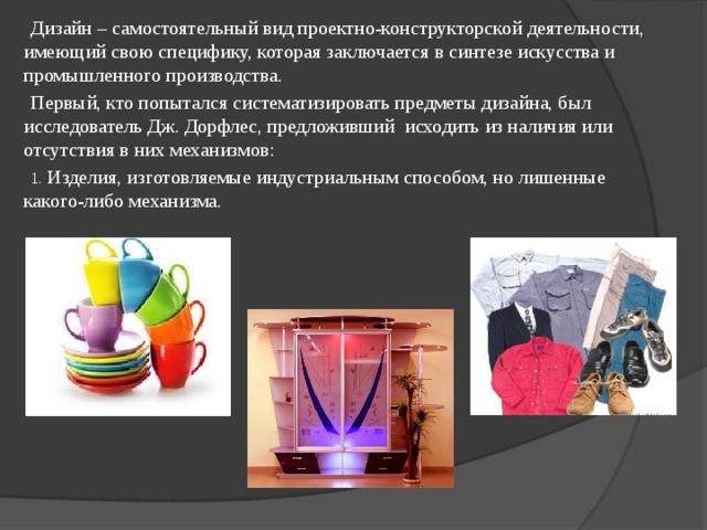Дизайн – самостоятельный вид проектно-конструкторской деятельности, имеющий свою специфику, которая заключается в синтезе искусства и промышленного производства. Первый, кто попытался систематизировать предметы дизайна, был исследователь Дж. Дорфлес, предложивший исходить из наличия или отсутствия в них механизмов:  Изделия, изготовляемые индустриальным способом, но лишенные какого-либо механизма. 