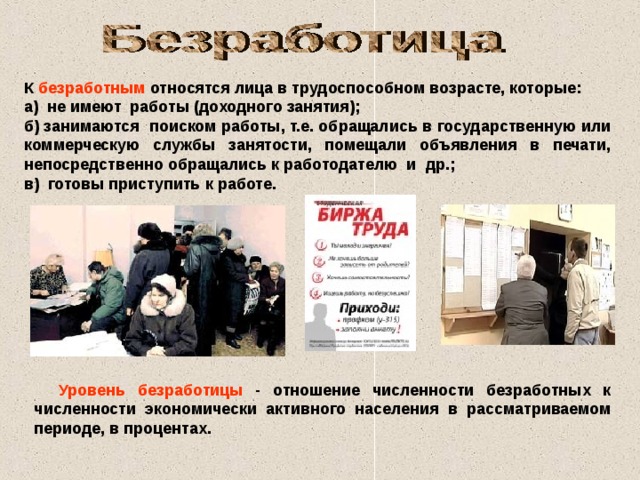 К безработным относятся лица в трудоспособном возрасте, которые: а) не имеют работы (доходного занятия); б) занимаются поиском работы, т.е. обращались в государственную или коммерческую службы занятости, помещали объявления в печати, непосредственно обращались к работодателю и др.; в) готовы приступить к работе.  Уровень безработицы - отношение численности безработных к численности экономически активного населения в рассматриваемом периоде, в процентах. 