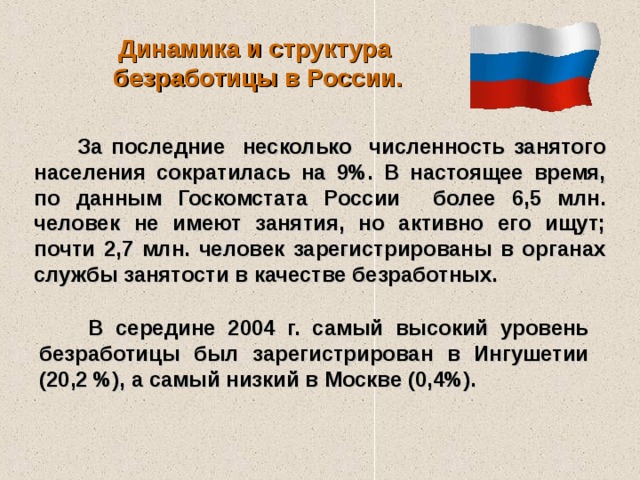 Динамика и структура  безработицы в России.  За последние несколько численность занятого населения сократилась на 9%. В настоящее время, по данным Госкомстата России более 6,5 млн. человек не имеют занятия, но активно его ищут; почти 2,7 млн. человек зарегистрированы в органах службы занятости в качестве безработных.  В середине 2004 г. самый высокий уровень безработицы был зарегистрирован в Ингушетии (20,2 %), а самый низкий в Москве (0,4%).  