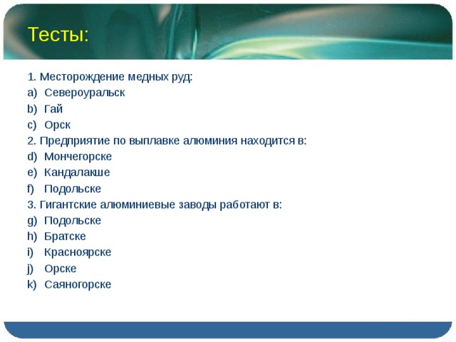 Тесты: 1. Месторождение медных руд: Североуральск Гай Орск 2. Предприятие по выплавке алюминия находится в: Мончегорске Кандалакше Подольске 3. Гигантские алюминиевые заводы работают в: Подольске Братске Красноярске Орске Саяногорске 