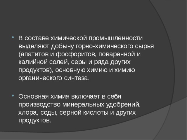 В составе химической промышленности выделяют добычу горно-химического сырья (апатитов и фосфоритов, поваренной и калийной солей, серы и ряда других продуктов), основную химию и химию органического синтеза. Основная химия включает в себя производство минеральных удобрений, хлора, соды, серной кислоты и других продуктов. 