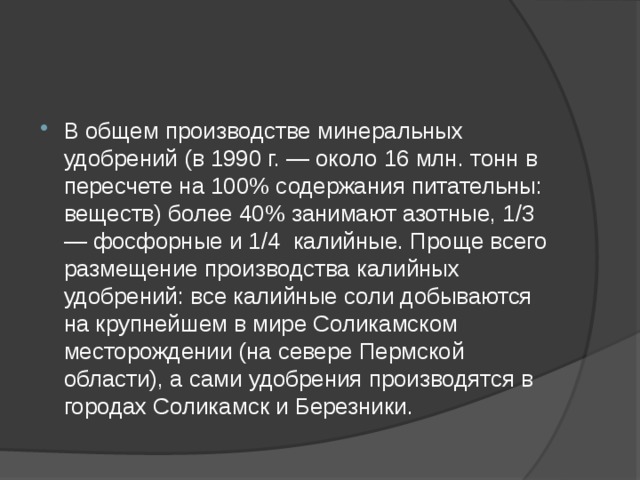 В общем производстве минеральных удобрений (в 1990 г. — около 16 млн. тонн в пересчете на 100% содержания питательны: веществ) более 40% занимают азотные, 1/3 — фосфорные и 1/4 калийные. Проще всего размещение производства калийных удобрений: все калийные соли добываются на крупнейшем в мире Соликамском месторождении (на севере Пермской области), а сами удобрения производятся в городах Соликамск и Березники. 