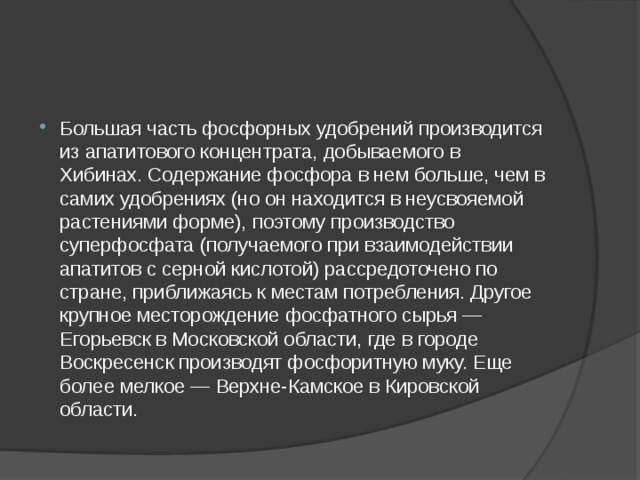 Большая часть фосфорных удобрений производится из апатитового концентрата, добываемого в Хибинах. Содержание фосфора в нем больше, чем в самих удобрениях (но он находится в неусвояемой растениями форме), поэтому производство суперфосфата (получаемого при взаимодействии апатитов с серной кислотой) рассредоточено по стране, приближаясь к местам потребления. Другое крупное месторождение фосфатного сырья — Егорьевск в Московской области, где в городе Воскресенск производят фосфоритную муку. Еще более мелкое — Верхне-Камское в Кировской области. 