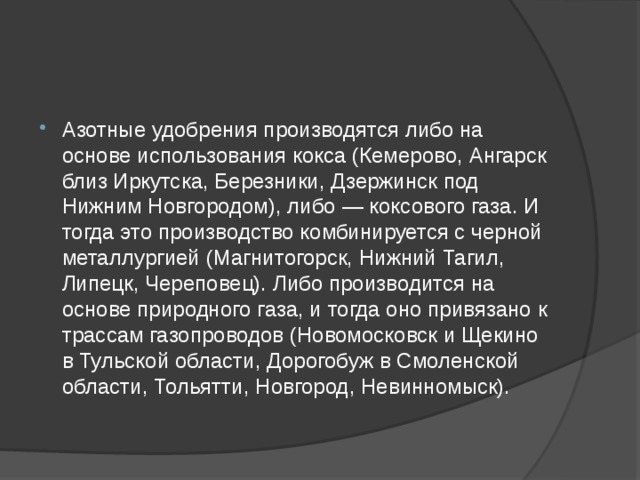 Азотные удобрения производятся либо на основе использования кокса (Кемерово, Ангарск близ Иркутска, Березники, Дзержинск под Нижним Новгородом), либо — коксового газа. И тогда это производство комбинируется с черной металлургией (Магнитогорск, Нижний Тагил, Липецк, Череповец). Либо производится на основе природного газа, и тогда оно привязано к трассам газопроводов (Новомосковск и Щекино в Тульской области, Дорогобуж в Смоленской области, Тольятти, Новгород, Невинномыск). 