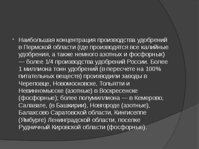 Наибольшая концентрация производства удобрений в Пермской области (где производятся все калийные удобрения, а также немного азотных и фосфорных) — более 1/4 производства удобрений России. Более 1 миллиона тонн удобрений (в пересчете на 100% питательных веществ) производили заводы в Череповце, Новомосковске, Тольятти и Невинномысске (азотные) в Воскресенске (фосфорные); более полумиллиона — в Кемерово, Салавате, (в Башкирии), Новгороде (азотные), Балахсово Саратовской области, Кингисеппе (Ямбурге) Ленинградской области, поселке Рудничный Кировской области (фосфорные). 