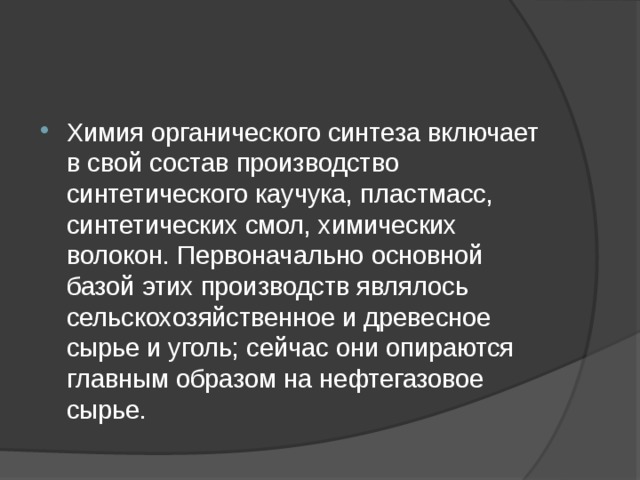 Химия органического синтеза включает в свой состав производство синтетического каучука, пластмасс, синтетических смол, химических волокон. Первоначально основной базой этих производств являлось сельскохозяйственное и древесное сырье и уголь; сейчас они опираются главным образом на нефтегазовое сырье. 