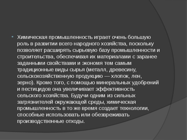 Химическая промышленность играет очень большую роль в развитии всего народного хозяйства, поскольку позволяет расширять сырьевую базу промышленности и строительства, обеспечивая их материалами с заранее заданными свойствами и экономя тем самым традиционные виды сырья (металл, древесину, сельскохозяйственную продукцию — хлопок, лен, зерно). Кроме того, с помощью минеральных удобрений и пестицидов она увеличивает эффективность сельского хозяйства. Будучи одним из сильных загрязнителей окружающей среды, химическая промышленность в то же время создает технологии, способные использовать или обезвреживать производственные отходы. 