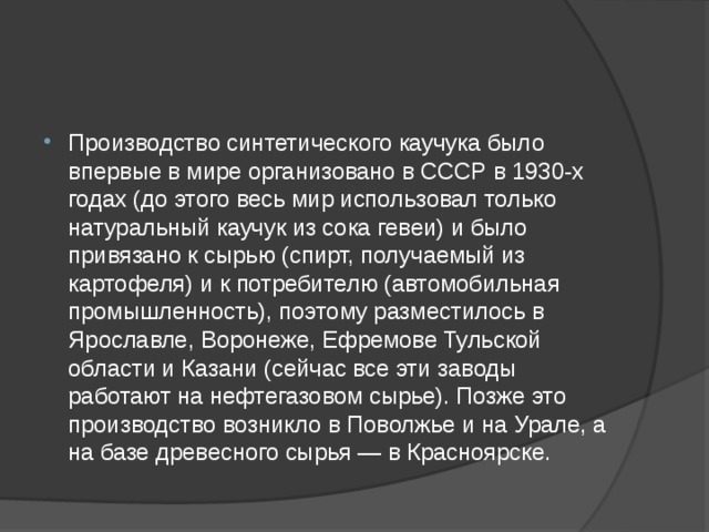 Производство синтетического каучука было впервые в мире организовано в СССР в 1930-х годах (до этого весь мир использовал только натуральный каучук из сока гевеи) и было привязано к сырью (спирт, получаемый из картофеля) и к потребителю (автомобильная промышленность), поэтому разместилось в Ярославле, Воронеже, Ефремове Тульской области и Казани (сейчас все эти заводы работают на нефтегазовом сырье). Позже это производство возникло в Поволжье и на Урале, а на базе древесного сырья — в Красноярске. 
