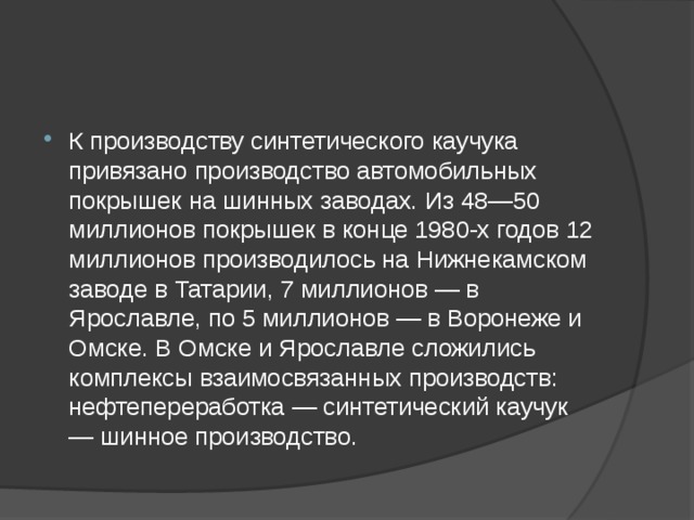 К производству синтетического каучука привязано производство автомобильных покрышек на шинных заводах. Из 48—50 миллионов покрышек в конце 1980-х годов 12 миллионов производилось на Нижнекамском заводе в Татарии, 7 миллионов — в Ярославле, по 5 миллионов — в Воронеже и Омске. В Омске и Ярославле сложились комплексы взаимосвязанных производств: нефтепереработка — синтетический каучук — шинное производство. 