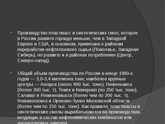 Производство пластмасс и синтетических смол, которое в России развито гораздо меньше, чем в Западной Европе и США, в основном, привязано к районам переработки нефтегазового сырья (Поволжье, Западная Сибирь), но развито и в районах потребления (Центр, Северо-запад). Общий объем производства по России в конце 1980-х годов — 3,0-3,4 миллиона тонн; наиболее крупные центры — Ангарск (около 400 тыс. тонн), Нижнекамск (более 300 тыс. т), Томск и Кемерово (по 250 тыс. тонн), Салават и Невинномысск (более чем по 200 тыс. т), Новомосковск и Орехово-Зуево Московской области (более чем по 150 тыс. тонн). Как правило, пластмассы и синтетические смолы вырабатываются на производствах, входящих в состав нефтехимических комбинатов или азотнотуковых заводов. 
